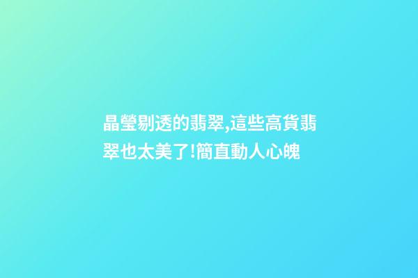 晶瑩剔透的翡翠,這些高貨翡翠也太美了!簡直動人心魄-第1張-觀點-玄機派