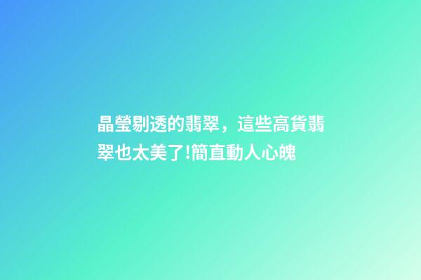 晶瑩剔透的翡翠，這些高貨翡翠也太美了!簡直動人心魄-第1張-觀點-玄機派