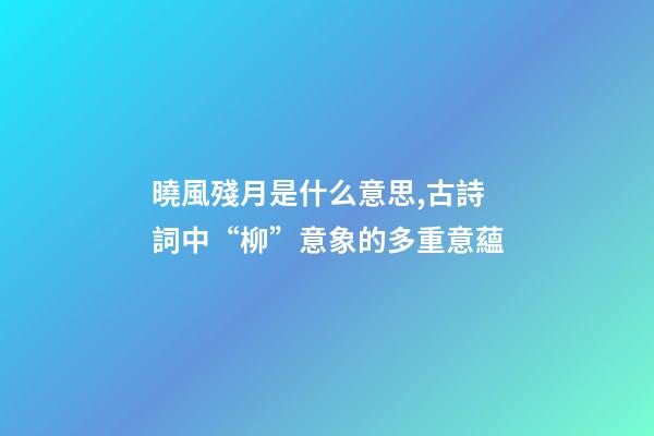 曉風殘月是什么意思,古詩詞中“柳”意象的多重意蘊-第1張-觀點-玄機派