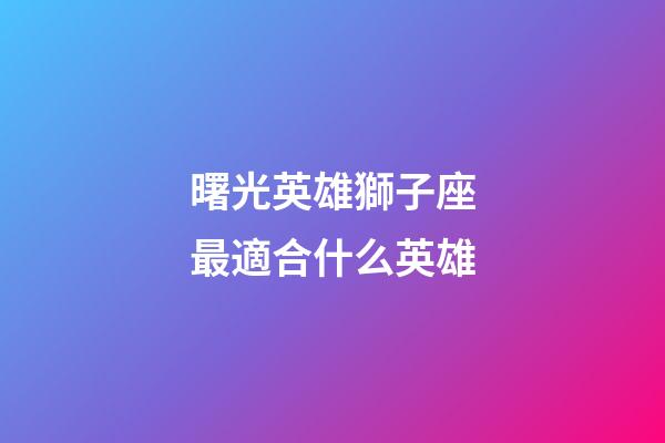 曙光英雄獅子座最適合什么英雄-第1張-星座運勢-玄機派