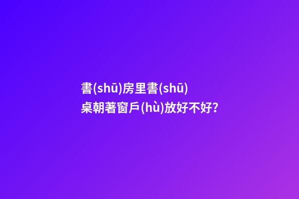 書(shū)房里書(shū)桌朝著窗戶(hù)放好不好？