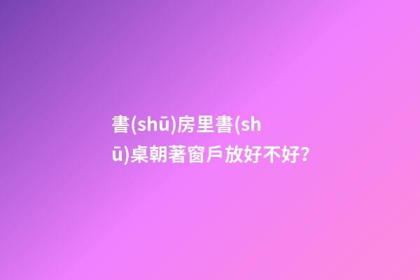書(shū)房里書(shū)桌朝著窗戶放好不好？