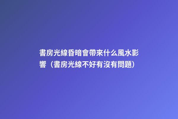 書房光線昏暗會帶來什么風水影響（書房光線不好有沒有問題）