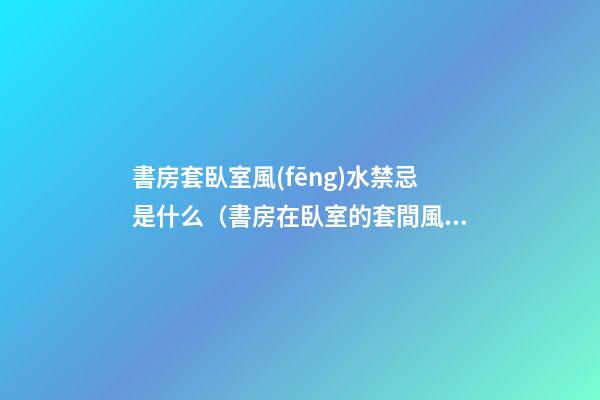 書房套臥室風(fēng)水禁忌是什么（書房在臥室的套間風(fēng)水）