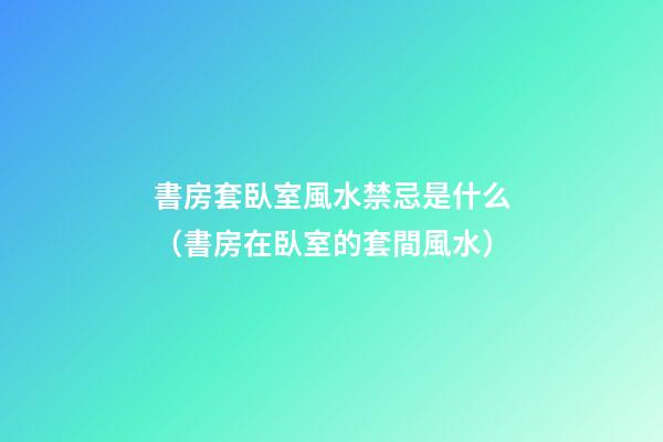 書房套臥室風水禁忌是什么（書房在臥室的套間風水）