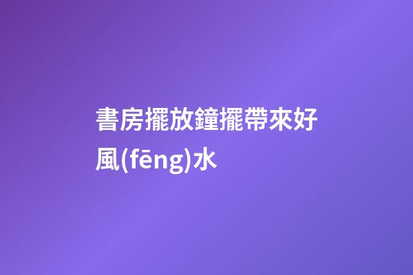 書房擺放鐘擺帶來好風(fēng)水