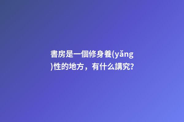 書房是一個修身養(yǎng)性的地方，有什么講究？