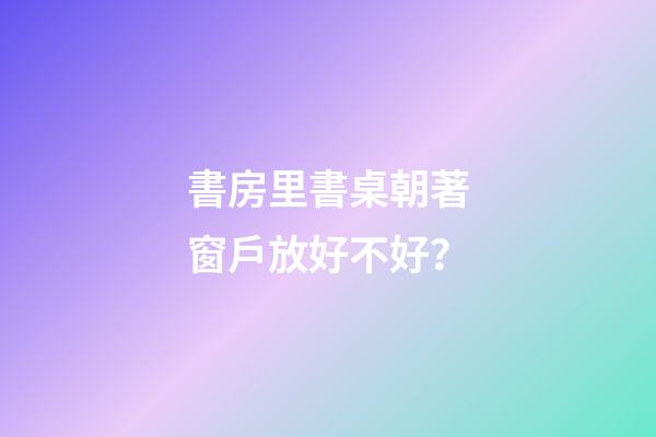 書房里書桌朝著窗戶放好不好？