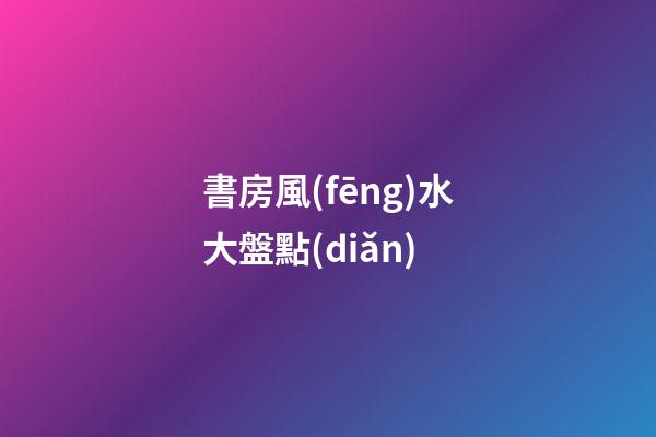 書房風(fēng)水大盤點(diǎn)