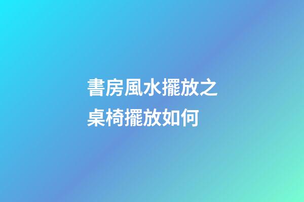 書房風水擺放之桌椅擺放如何
