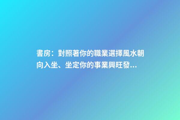 書房：對照著你的職業選擇風水朝向入坐、坐定你的事業興旺發達！