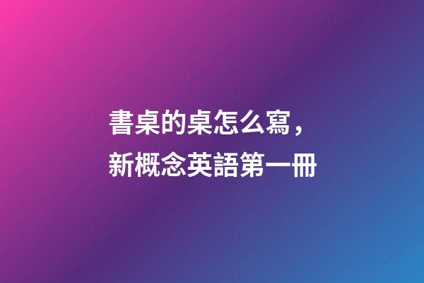 書桌的桌怎么寫，新概念英語第一冊-第1張-觀點-玄機派