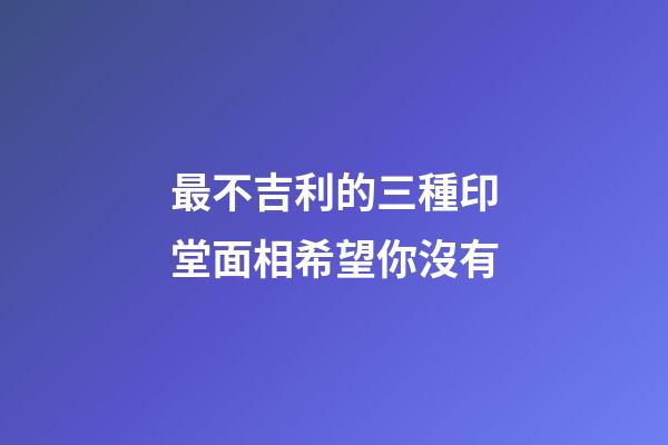 最不吉利的三種印堂面相希望你沒有