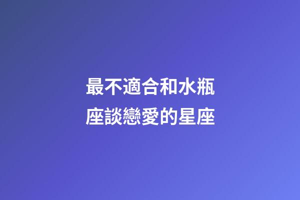 最不適合和水瓶座談戀愛的星座-第1張-星座運勢-玄機派