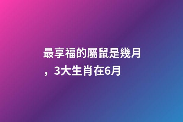 最享福的屬鼠是幾月，3大生肖在6月-第1張-觀點-玄機派