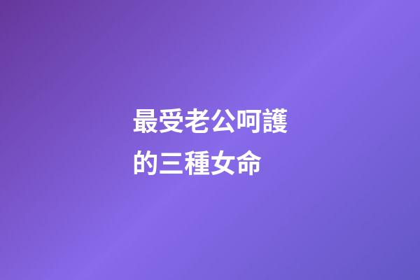 最受老公呵護的三種女命