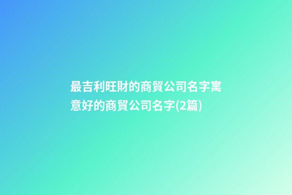 最吉利旺財的商貿公司名字寓意好的商貿公司名字(2篇)-第1張-公司起名-玄機派