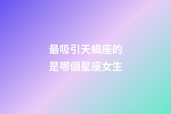 最吸引天蝎座的是哪個星座女生-第1張-星座運勢-玄機派