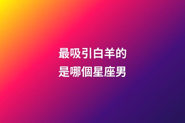 最吸引白羊的是哪個星座男-第1張-星座運勢-玄機派