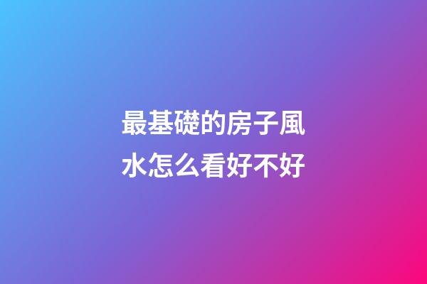 最基礎的房子風水怎么看好不好
