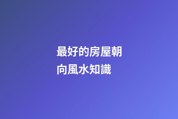 最好的房屋朝向風水知識
