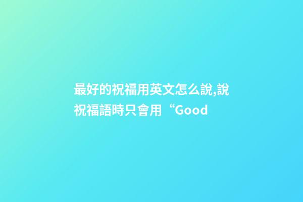 最好的祝福用英文怎么說,說祝福語時只會用“Good-第1張-觀點-玄機派