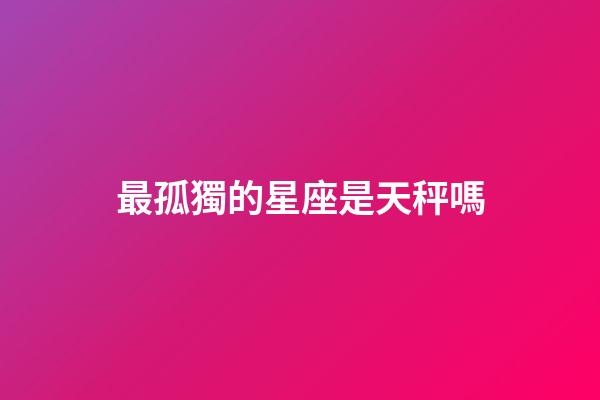 最孤獨的星座是天秤嗎-第1張-星座運勢-玄機派