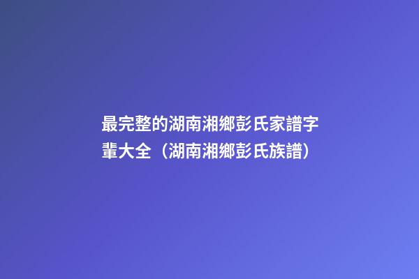 最完整的湖南湘鄉彭氏家譜字輩大全（湖南湘鄉彭氏族譜）