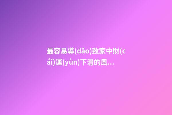 最容易導(dǎo)致家中財(cái)運(yùn)下滑的風(fēng)水格局都有哪些（容易導(dǎo)致家里財(cái)運(yùn)不濟(jì)的風(fēng)水）