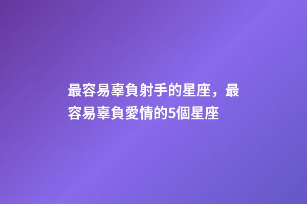 最容易辜負射手的星座，最容易辜負愛情的5個星座-第1張-觀點-玄機派