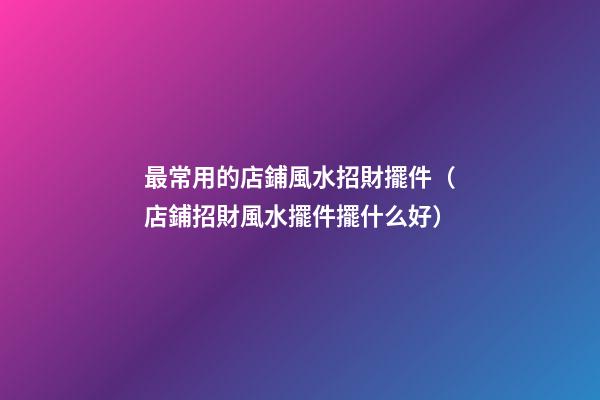 最常用的店鋪風水招財擺件（店鋪招財風水擺件擺什么好）