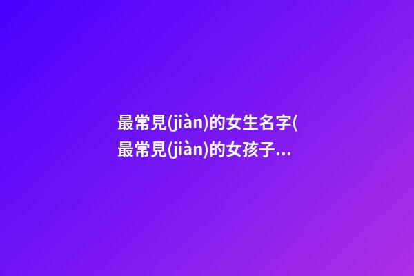 最常見(jiàn)的女生名字(最常見(jiàn)的女孩子名字)