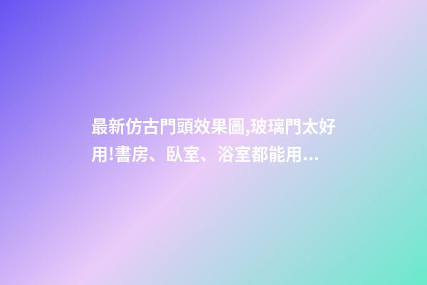 最新仿古門頭效果圖,玻璃門太好用!書房、臥室、浴室都能用!還能讓家大2兩倍!-第1張-觀點-玄機派