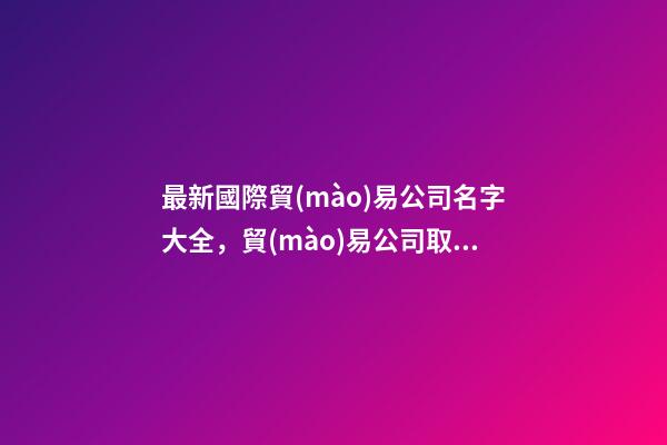 最新國際貿(mào)易公司名字大全，貿(mào)易公司取什么名字好