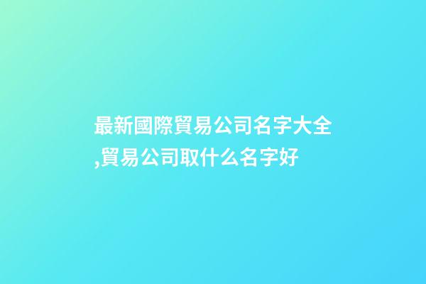 最新國際貿易公司名字大全,貿易公司取什么名字好-第1張-公司起名-玄機派