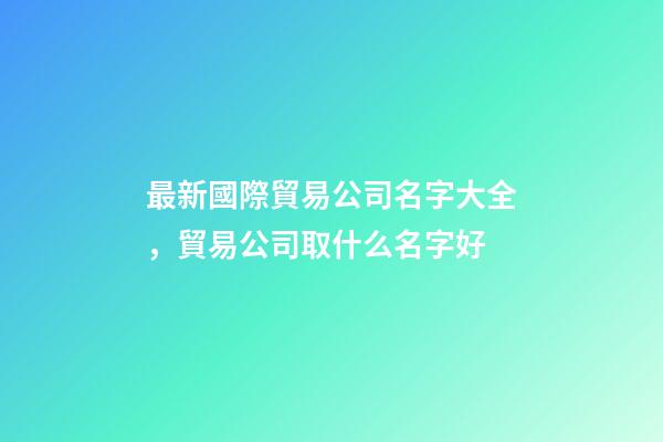 最新國際貿易公司名字大全，貿易公司取什么名字好-第1張-公司起名-玄機派