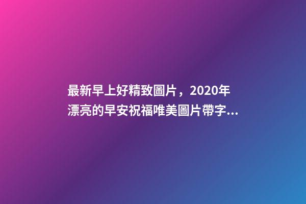 最新早上好精致圖片，2020年漂亮的早安祝福唯美圖片帶字溫馨-第1張-觀點-玄機派