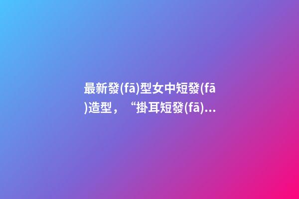 最新發(fā)型女中短發(fā)造型，“掛耳短發(fā)”才是最適合40+女人的發(fā)型-第1張-觀點-玄機(jī)派
