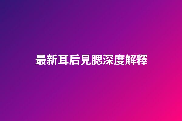 最新耳后見腮深度解釋