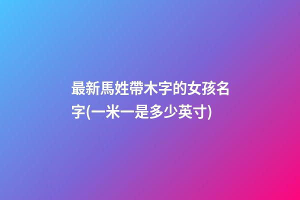 最新馬姓帶木字的女孩名字(一米一是多少英寸)