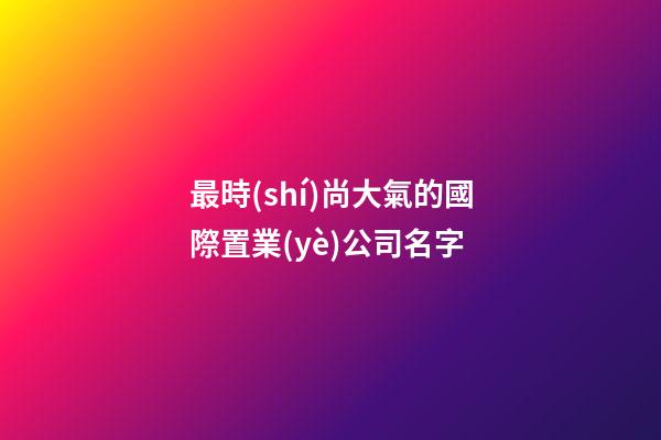 最時(shí)尚大氣的國際置業(yè)公司名字-第1張-公司起名-玄機(jī)派