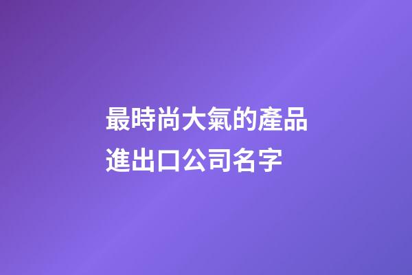 最時尚大氣的產品進出口公司名字-第1張-公司起名-玄機派