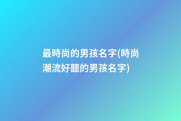 最時尚的男孩名字(時尚潮流好聽的男孩名字)