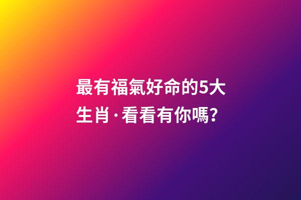 最有福氣好命的5大生肖·看看有你嗎？