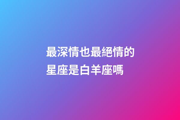 最深情也最絕情的星座是白羊座嗎-第1張-星座運勢-玄機派