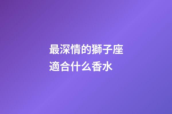 最深情的獅子座適合什么香水-第1張-星座運(yùn)勢(shì)-玄機(jī)派