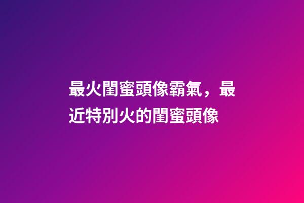 最火閨蜜頭像霸氣，最近特別火的閨蜜頭像-第1張-觀點-玄機派