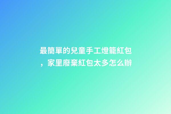 最簡單的兒童手工燈籠紅包，家里廢棄紅包太多怎么辦-第1張-觀點(diǎn)-玄機(jī)派