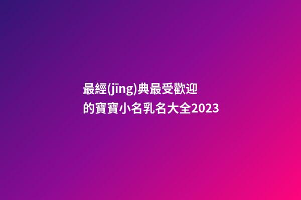 最經(jīng)典最受歡迎的寶寶小名乳名大全2023