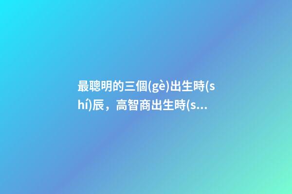 最聰明的三個(gè)出生時(shí)辰，高智商出生時(shí)間點(diǎn)